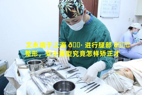文永靖于上海 🌷 进行腿部 🐘 整形，女士腿型究竟怎样矫正才更美观